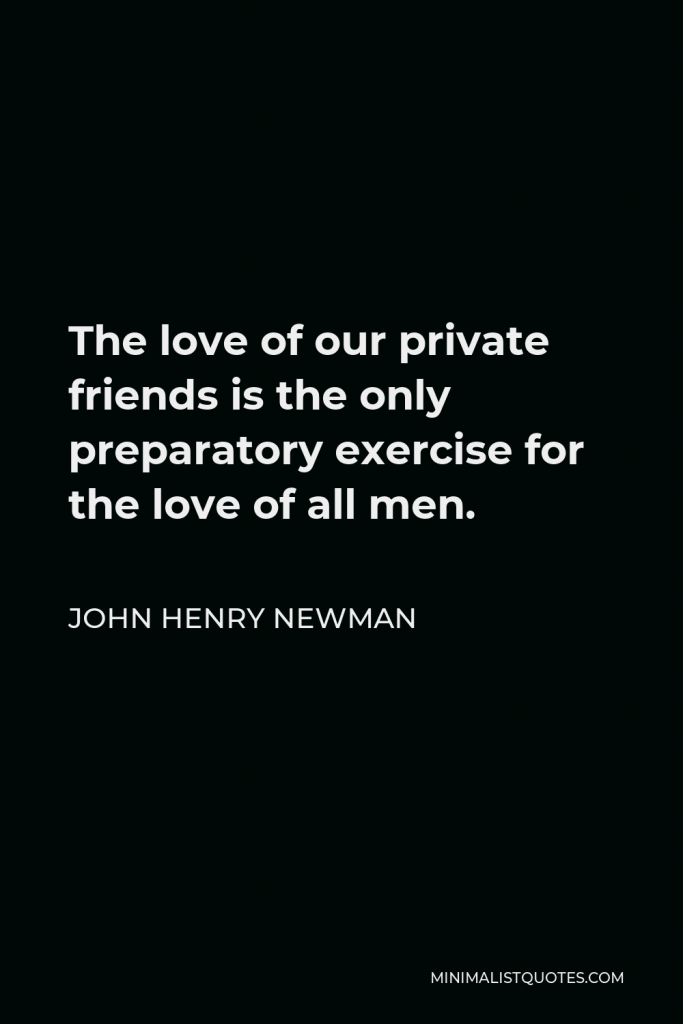 John Henry Newman Quote - The love of our private friends is the only preparatory exercise for the love of all men.