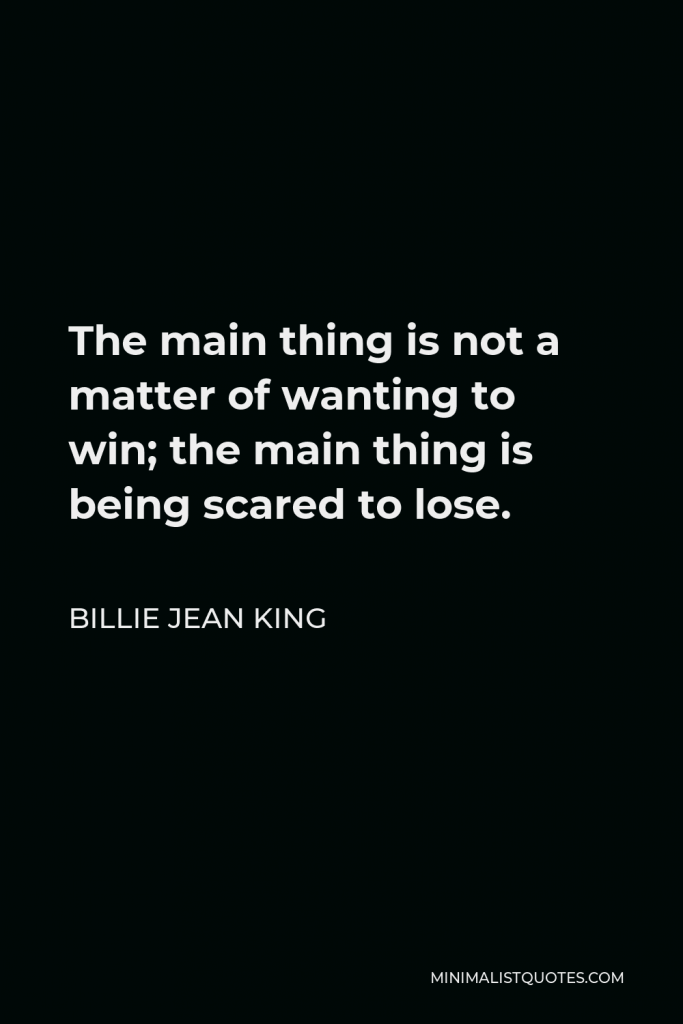 Billie Jean King Quote - The main thing is not a matter of wanting to win; the main thing is being scared to lose.