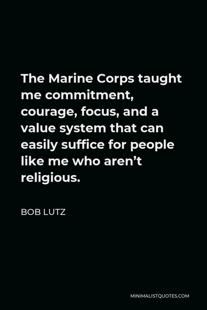 Bob Lutz Quote - The Marine Corps taught me commitment, courage, focus, and a value system that can easily suffice for people like me who aren’t religious.