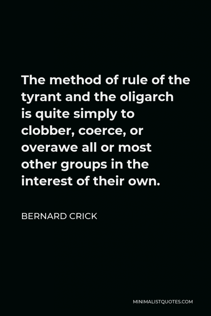 Bernard Crick Quote - The method of rule of the tyrant and the oligarch is quite simply to clobber, coerce, or overawe all or most other groups in the interest of their own.