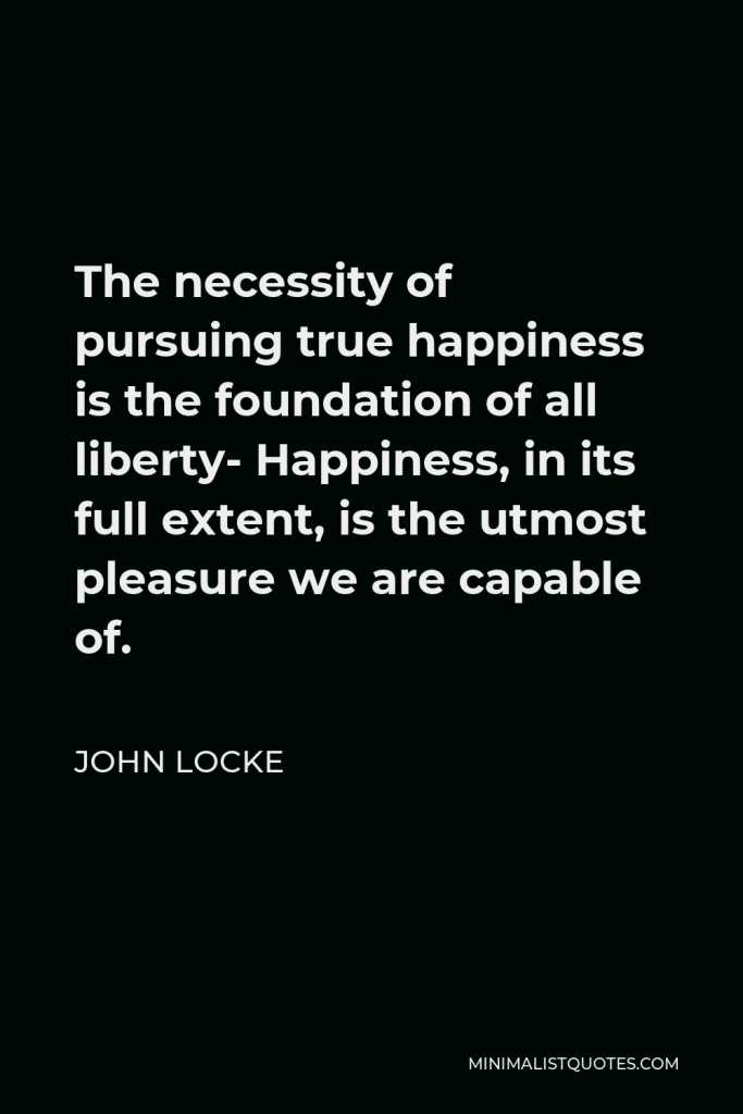 John Locke Quote - The necessity of pursuing true happiness is the foundation of all liberty- Happiness, in its full extent, is the utmost pleasure we are capable of.