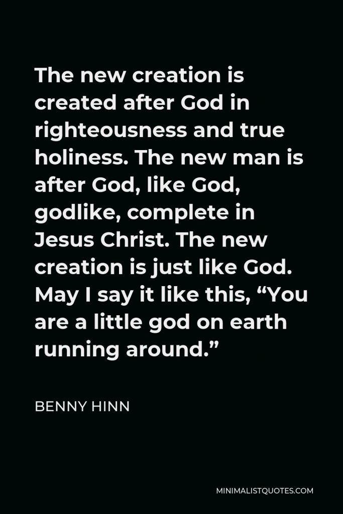 Benny Hinn Quote - The new creation is created after God in righteousness and true holiness. The new man is after God, like God, godlike, complete in Jesus Christ. The new creation is just like God. May I say it like this, “You are a little god on earth running around.”