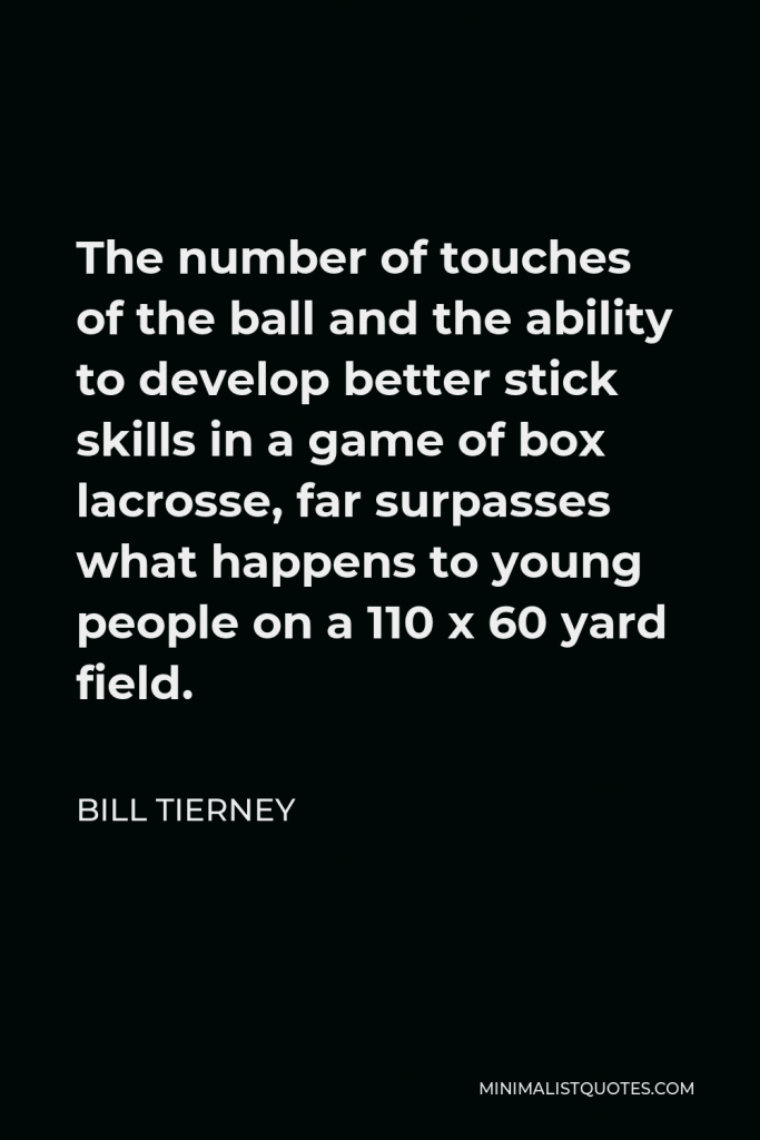 Bill Tierney Quote - The number of touches of the ball and the ability to develop better stick skills in a game of box lacrosse, far surpasses what happens to young people on a 110 x 60 yard field.