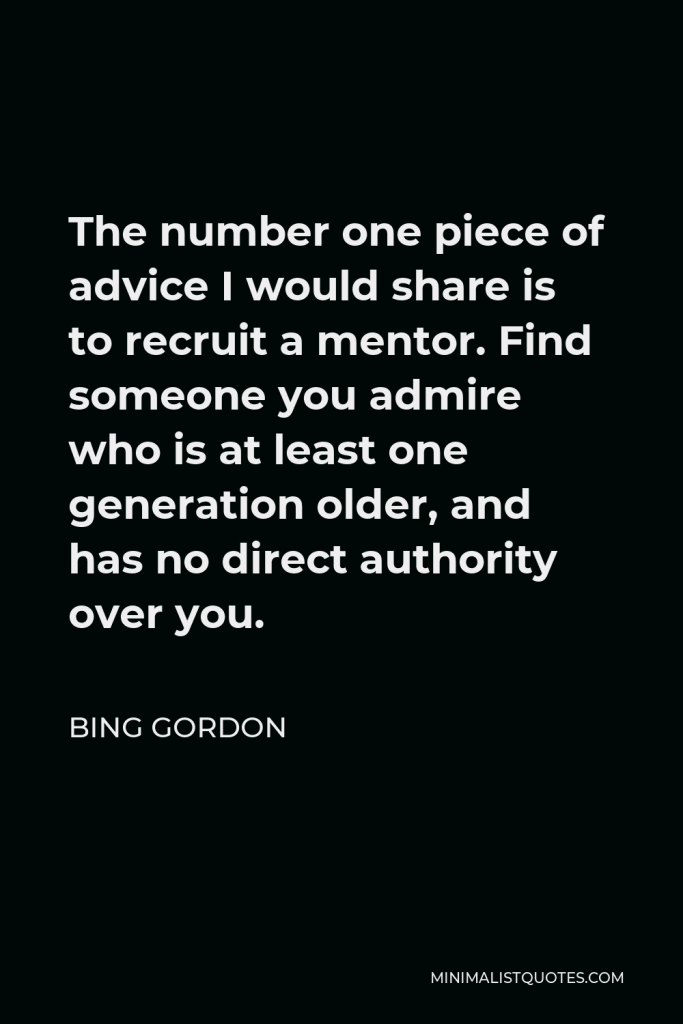 Bing Gordon Quote - The number one piece of advice I would share is to recruit a mentor. Find someone you admire who is at least one generation older, and has no direct authority over you.