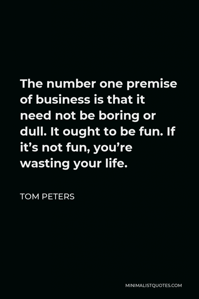 Tom Peters Quote - The number one premise of business is that it need not be boring or dull. It ought to be fun. If it’s not fun, you’re wasting your life.