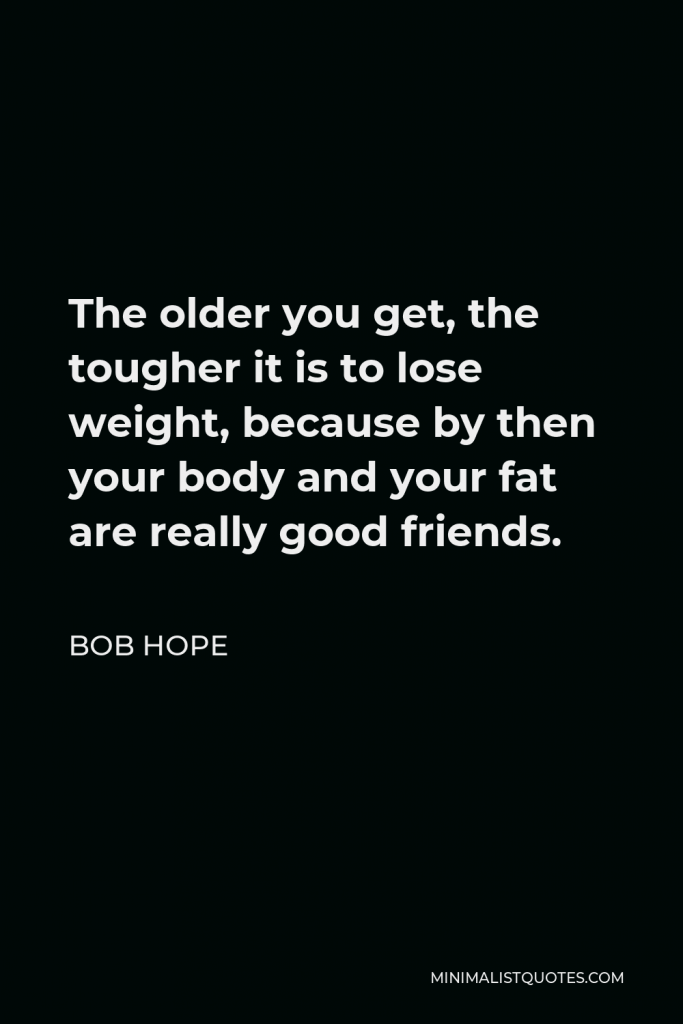Bob Hope Quote - The older you get, the tougher it is to lose weight, because by then your body and your fat are really good friends.