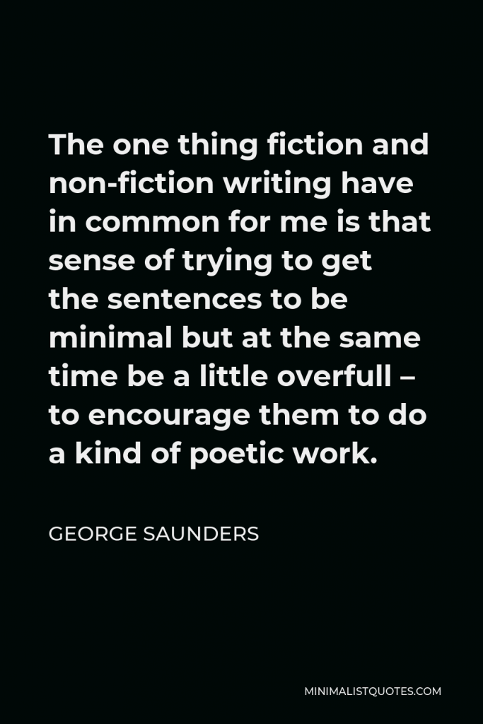 George Saunders Quote - The one thing fiction and non-fiction writing have in common for me is that sense of trying to get the sentences to be minimal but at the same time be a little overfull – to encourage them to do a kind of poetic work.