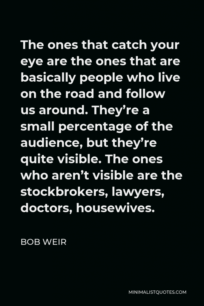 Bob Weir Quote - The ones that catch your eye are the ones that are basically people who live on the road and follow us around. They’re a small percentage of the audience, but they’re quite visible. The ones who aren’t visible are the stockbrokers, lawyers, doctors, housewives.