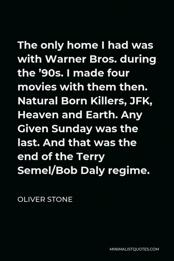Oliver Stone Quote - The only home I had was with Warner Bros. during the ’90s. I made four movies with them then. Natural Born Killers, JFK, Heaven and Earth. Any Given Sunday was the last. And that was the end of the Terry Semel/Bob Daly regime.