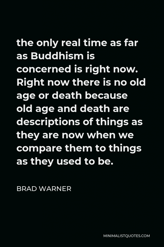 Brad Warner Quote - the only real time as far as Buddhism is concerned is right now. Right now there is no old age or death because old age and death are descriptions of things as they are now when we compare them to things as they used to be.