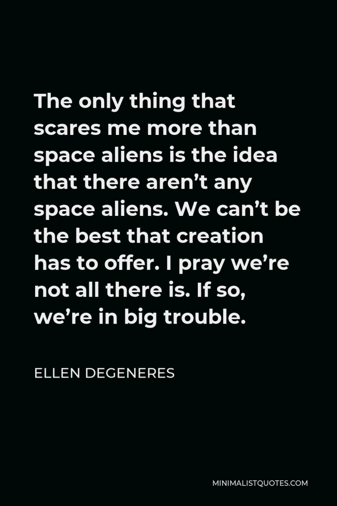 Ellen DeGeneres Quote - The only thing that scares me more than space aliens is the idea that there aren’t any space aliens. We can’t be the best that creation has to offer. I pray we’re not all there is. If so, we’re in big trouble.