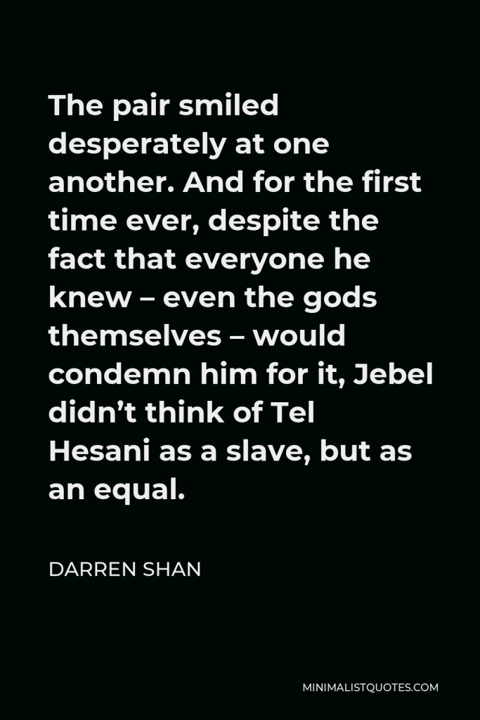 Darren Shan Quote - The pair smiled desperately at one another. And for the first time ever, despite the fact that everyone he knew – even the gods themselves – would condemn him for it, Jebel didn’t think of Tel Hesani as a slave, but as an equal.