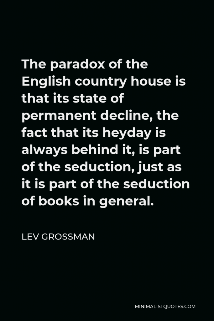 Lev Grossman Quote - The paradox of the English country house is that its state of permanent decline, the fact that its heyday is always behind it, is part of the seduction, just as it is part of the seduction of books in general.
