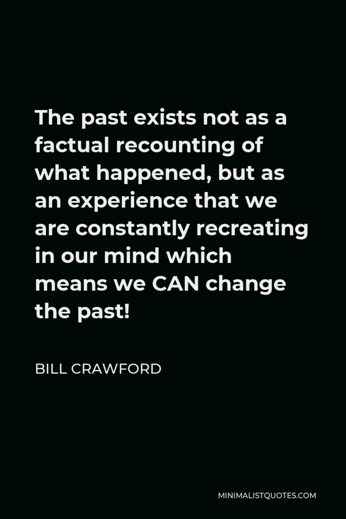 Bill Crawford Quote - The past exists not as a factual recounting of what happened, but as an experience that we are constantly recreating in our mind which means we CAN change the past!