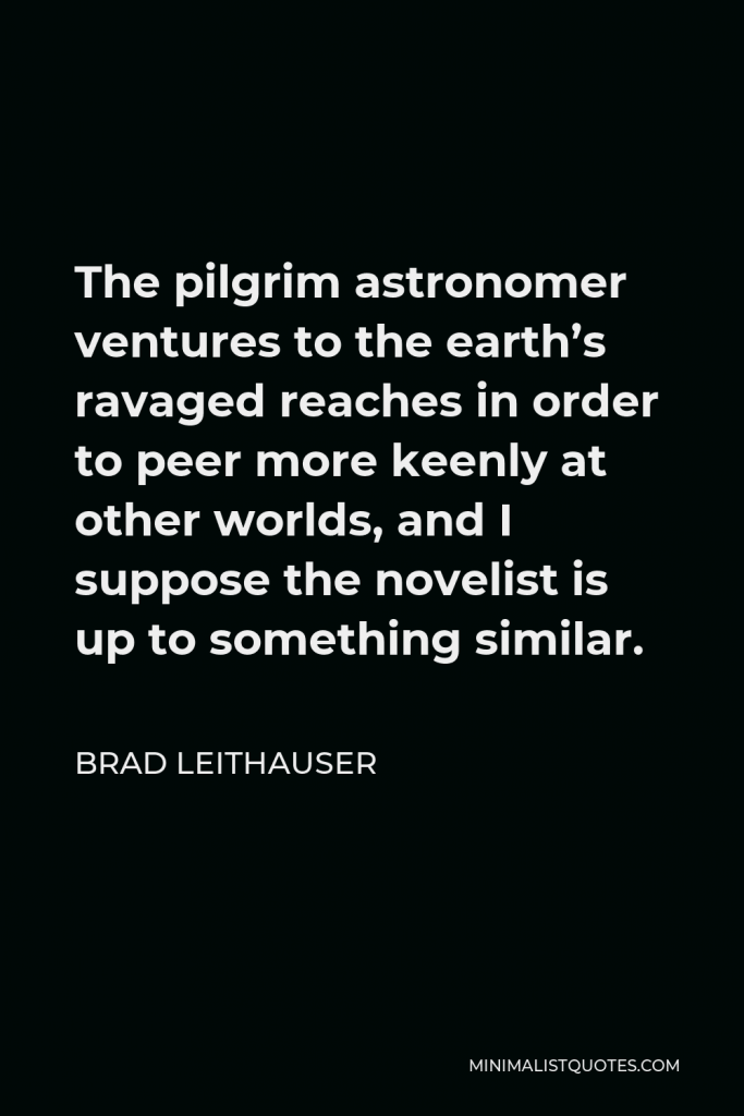 Brad Leithauser Quote - The pilgrim astronomer ventures to the earth’s ravaged reaches in order to peer more keenly at other worlds, and I suppose the novelist is up to something similar.