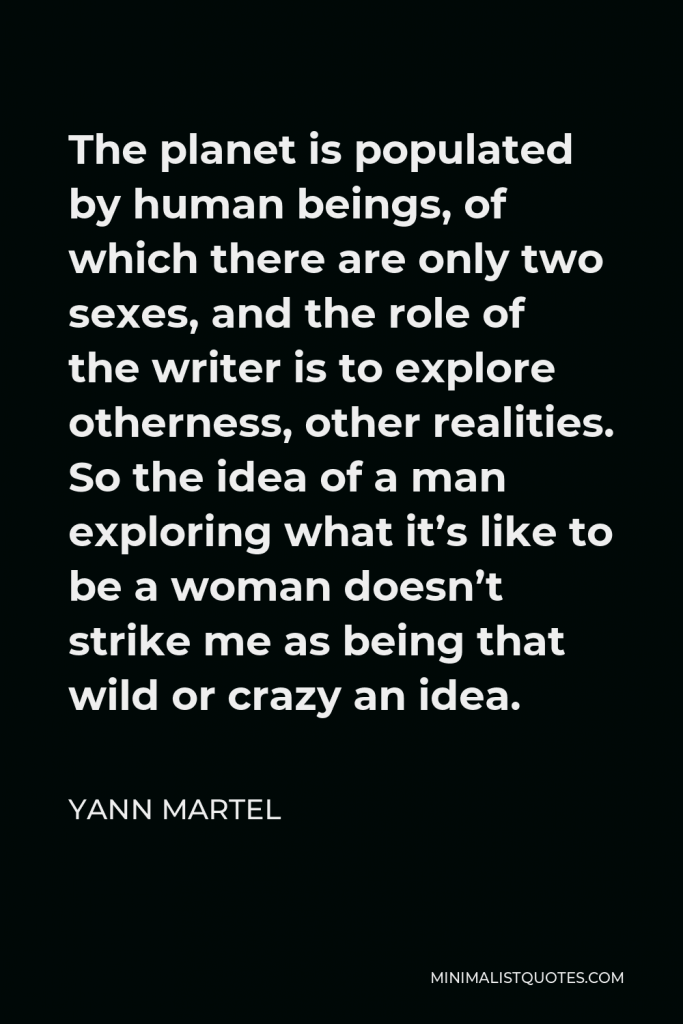 Yann Martel Quote - The planet is populated by human beings, of which there are only two sexes, and the role of the writer is to explore otherness, other realities. So the idea of a man exploring what it’s like to be a woman doesn’t strike me as being that wild or crazy an idea.