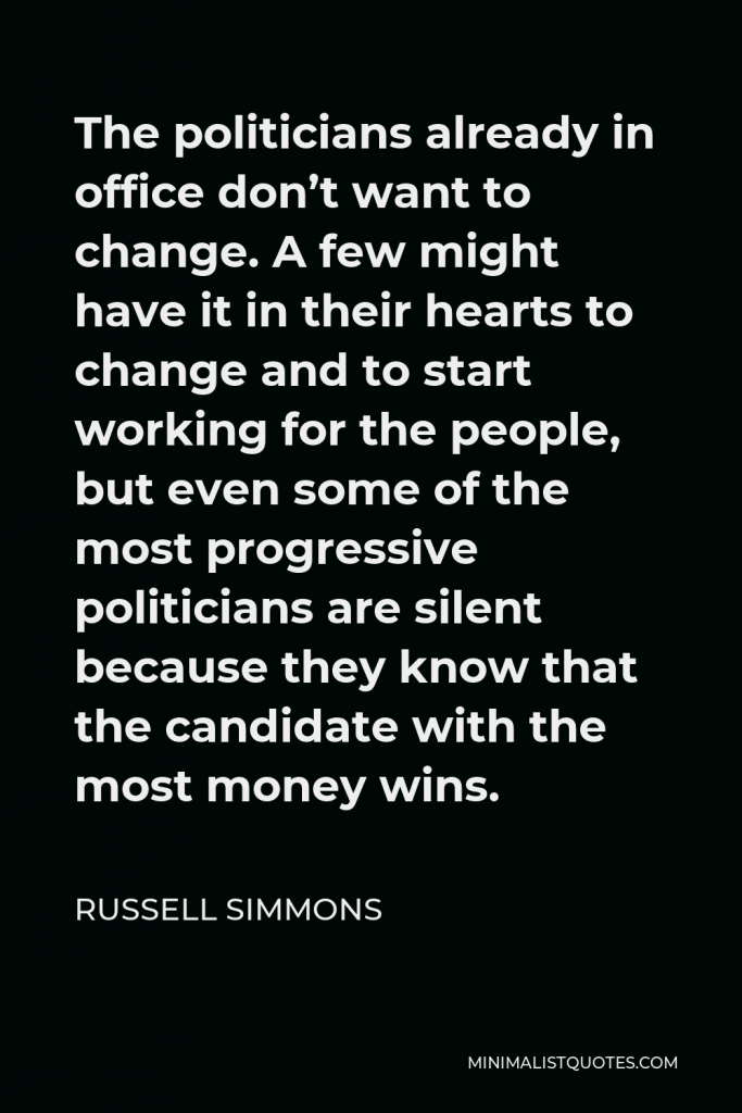 Russell Simmons Quote - The politicians already in office don’t want to change. A few might have it in their hearts to change and to start working for the people, but even some of the most progressive politicians are silent because they know that the candidate with the most money wins.