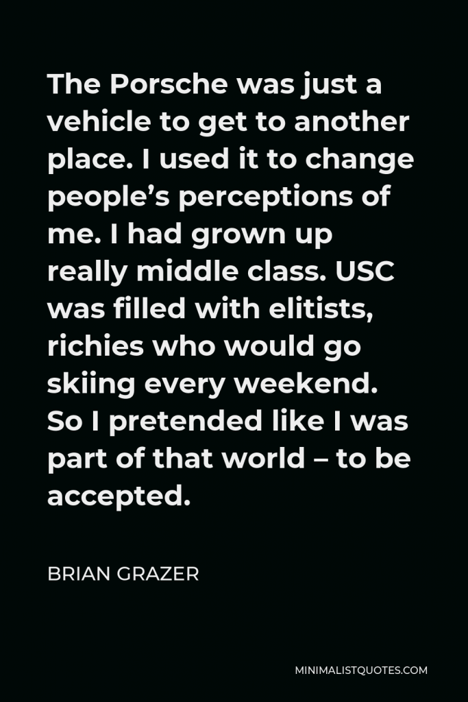 Brian Grazer Quote - The Porsche was just a vehicle to get to another place. I used it to change people’s perceptions of me. I had grown up really middle class. USC was filled with elitists, richies who would go skiing every weekend. So I pretended like I was part of that world – to be accepted.