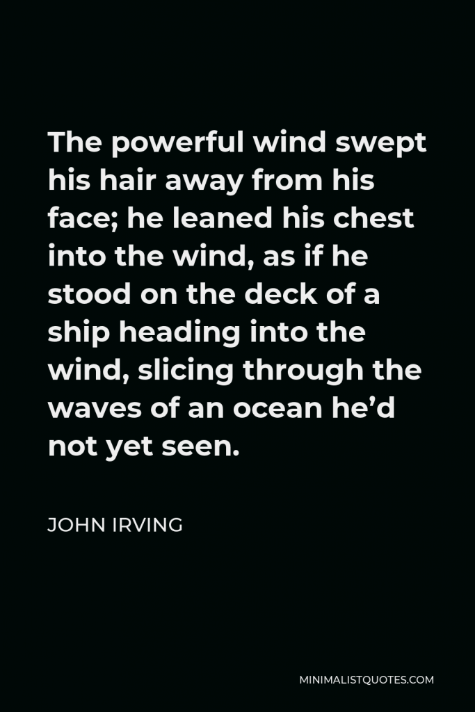 John Irving Quote - The powerful wind swept his hair away from his face; he leaned his chest into the wind, as if he stood on the deck of a ship heading into the wind, slicing through the waves of an ocean he’d not yet seen.