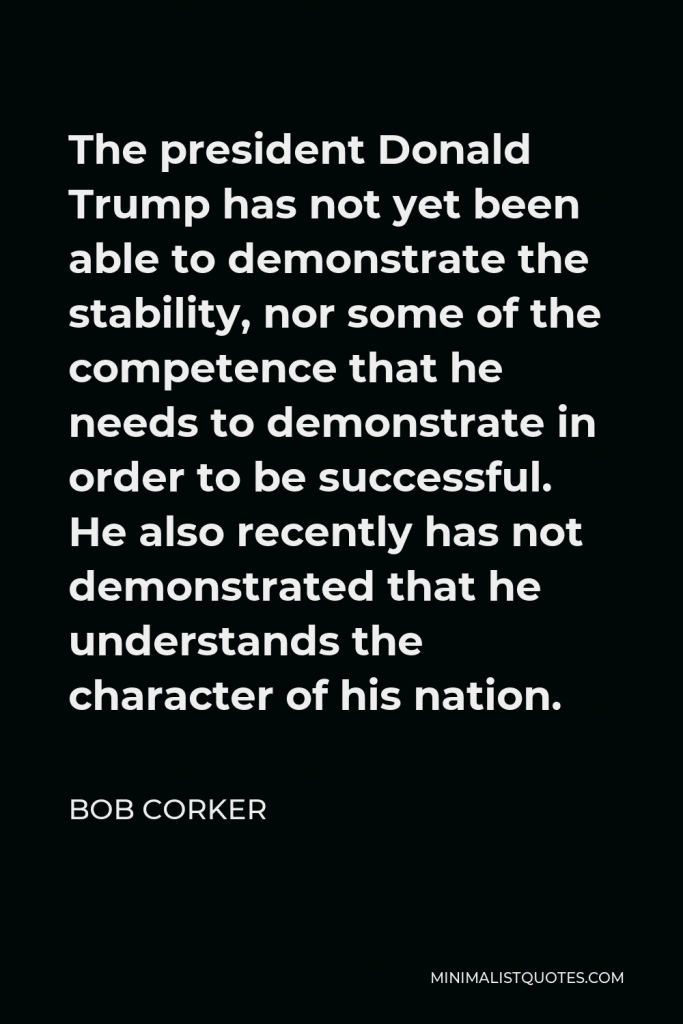 Bob Corker Quote - The president Donald Trump has not yet been able to demonstrate the stability, nor some of the competence that he needs to demonstrate in order to be successful. He also recently has not demonstrated that he understands the character of his nation.
