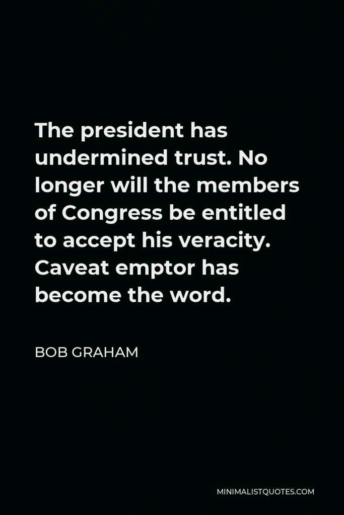Bob Graham Quote - The president has undermined trust. No longer will the members of Congress be entitled to accept his veracity. Caveat emptor has become the word.