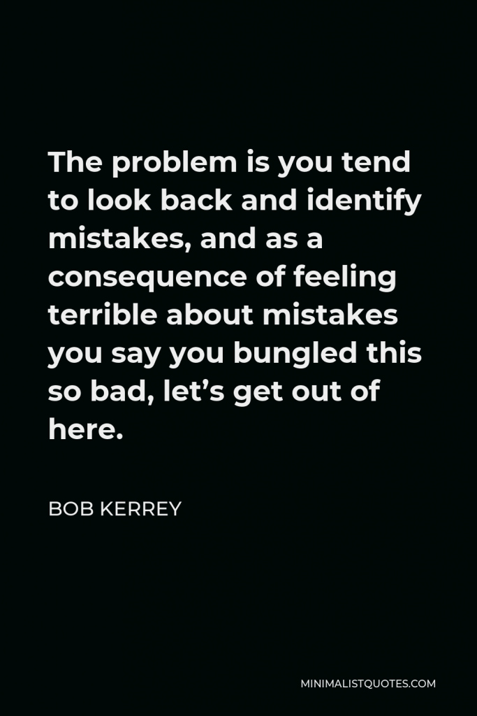 Bob Kerrey Quote - The problem is you tend to look back and identify mistakes, and as a consequence of feeling terrible about mistakes you say you bungled this so bad, let’s get out of here.