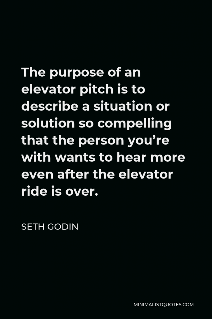 Seth Godin Quote - The purpose of an elevator pitch is to describe a situation or solution so compelling that the person you’re with wants to hear more even after the elevator ride is over.