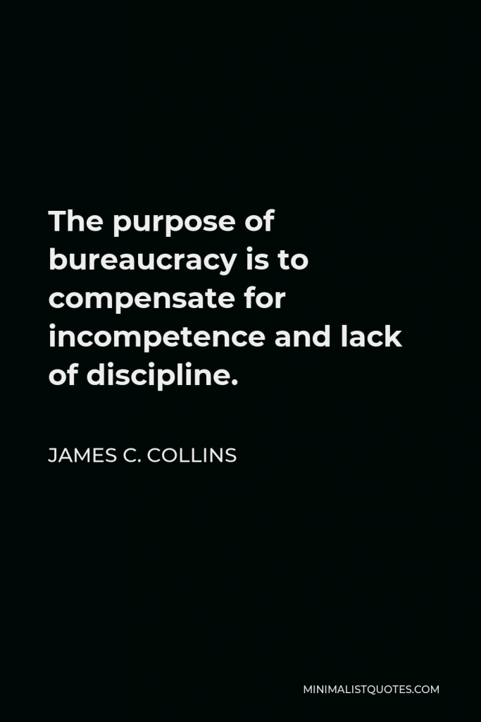 James C. Collins Quote - The purpose of bureaucracy is to compensate for incompetence and lack of discipline.