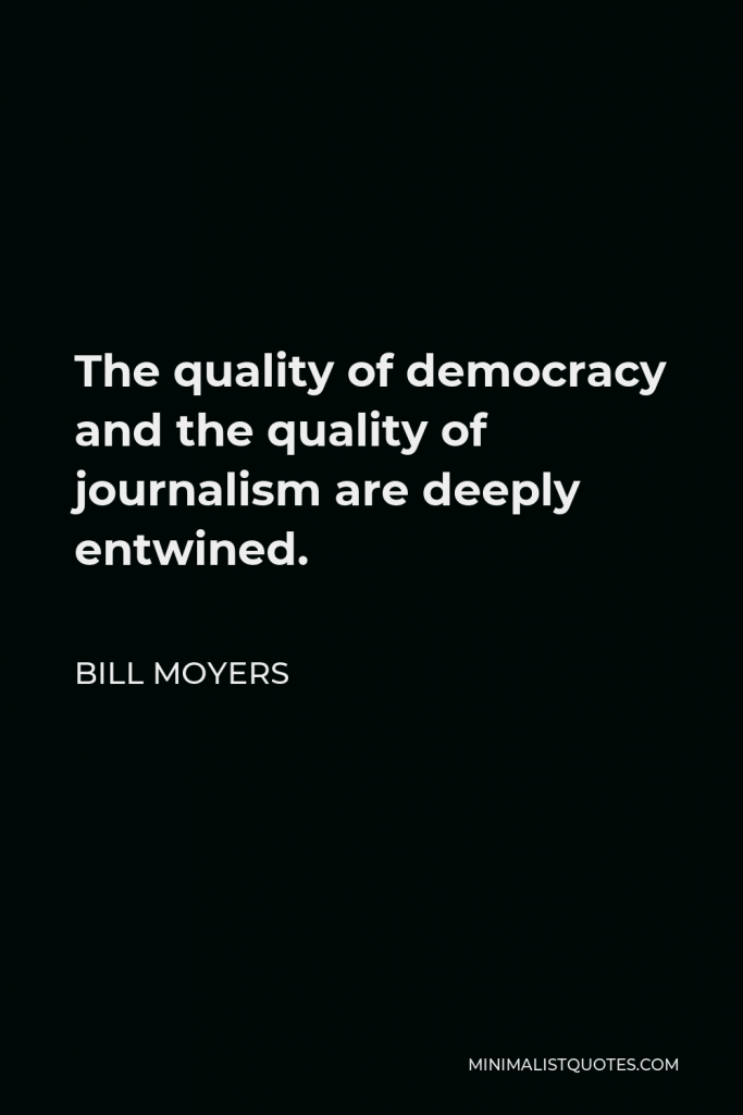 Bill Moyers Quote - The quality of democracy and the quality of journalism are deeply entwined.
