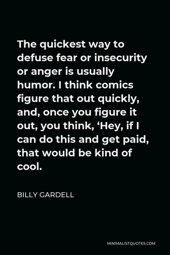 Billy Gardell Quote - The quickest way to defuse fear or insecurity or anger is usually humor. I think comics figure that out quickly, and, once you figure it out, you think, ‘Hey, if I can do this and get paid, that would be kind of cool.