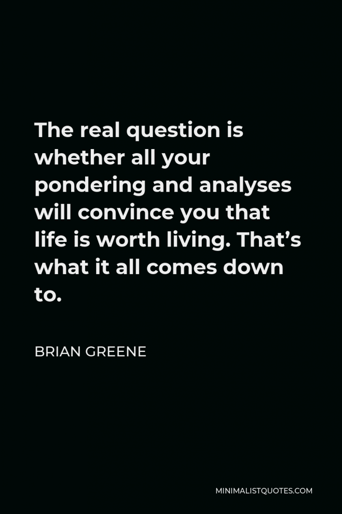 Brian Greene Quote - The real question is whether all your pondering and analyses will convince you that life is worth living. That’s what it all comes down to.