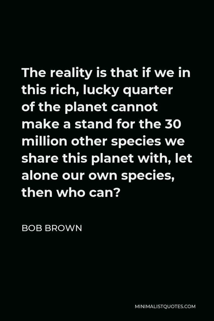 Bob Brown Quote - The reality is that if we in this rich, lucky quarter of the planet cannot make a stand for the 30 million other species we share this planet with, let alone our own species, then who can?