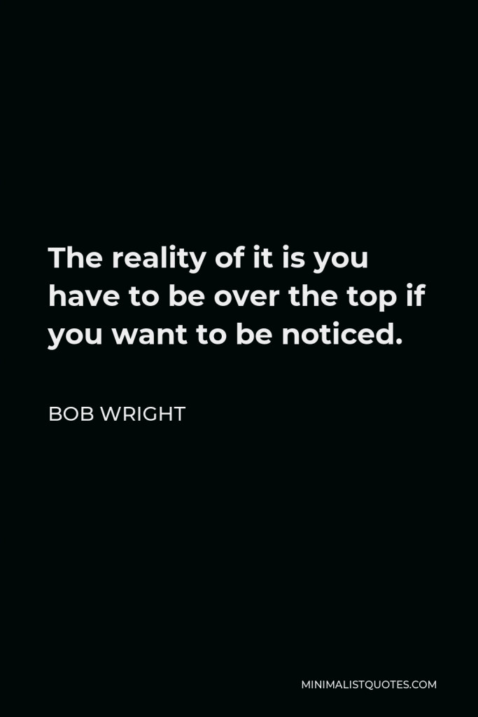 Bob Wright Quote - The reality of it is you have to be over the top if you want to be noticed.