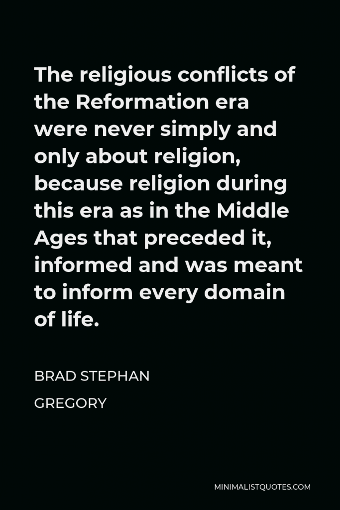 Brad Stephan Gregory Quote - The religious conflicts of the Reformation era were never simply and only about religion, because religion during this era as in the Middle Ages that preceded it, informed and was meant to inform every domain of life.