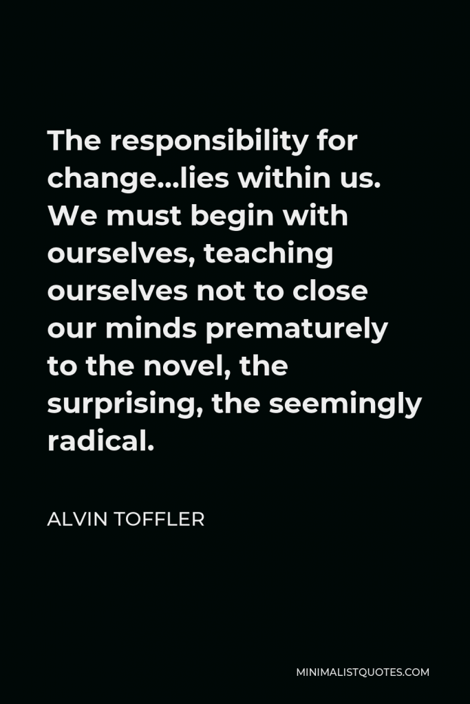 Alvin Toffler Quote - The responsibility for change…lies within us. We must begin with ourselves, teaching ourselves not to close our minds prematurely to the novel, the surprising, the seemingly radical.