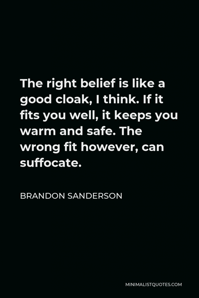 Brandon Sanderson Quote - The right belief is like a good cloak, I think. If it fits you well, it keeps you warm and safe. The wrong fit however, can suffocate.