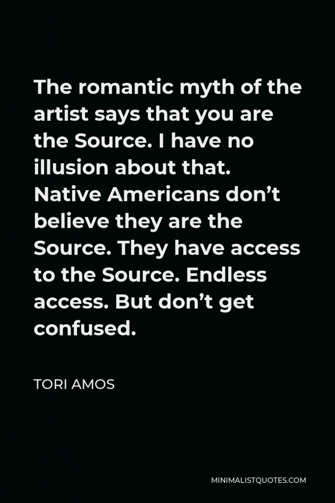 Tori Amos Quote - The romantic myth of the artist says that you are the Source. I have no illusion about that. Native Americans don’t believe they are the Source. They have access to the Source. Endless access. But don’t get confused.