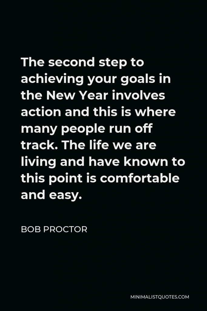 Bob Proctor Quote - The second step to achieving your goals in the New Year involves action and this is where many people run off track. The life we are living and have known to this point is comfortable and easy.