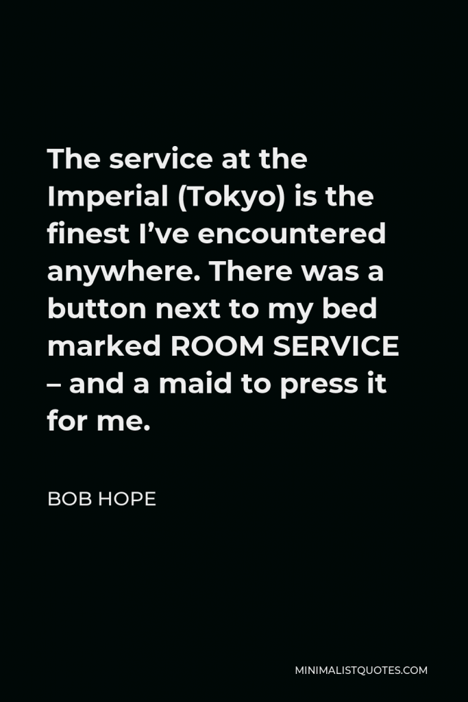 Bob Hope Quote - The service at the Imperial (Tokyo) is the finest I’ve encountered anywhere. There was a button next to my bed marked ROOM SERVICE – and a maid to press it for me.