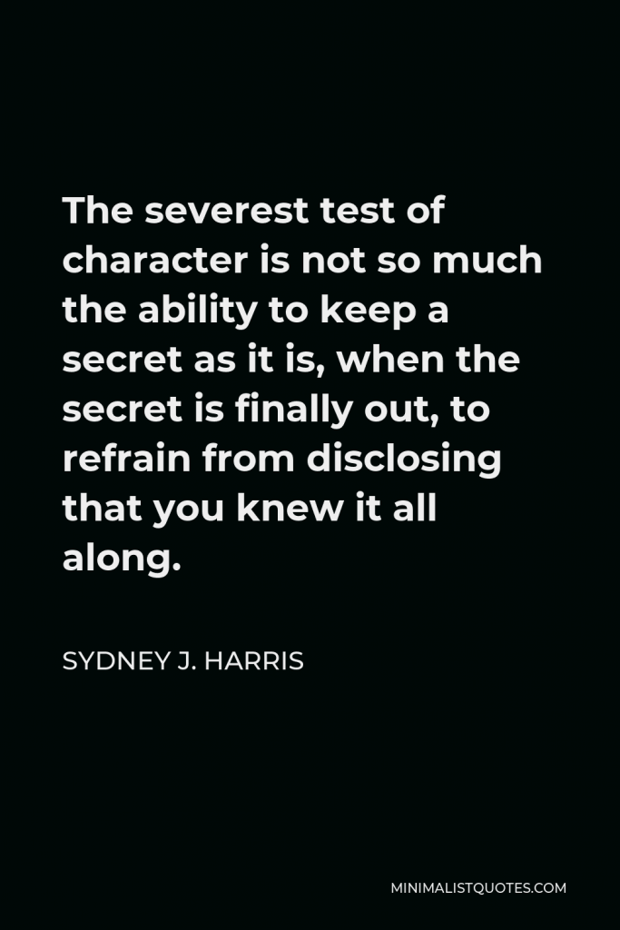 Sydney J. Harris Quote - The severest test of character is not so much the ability to keep a secret as it is, when the secret is finally out, to refrain from disclosing that you knew it all along.