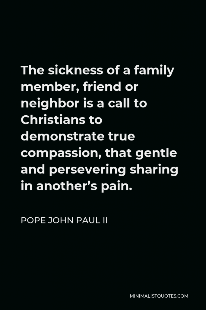 Pope John Paul II Quote - The sickness of a family member, friend or neighbor is a call to Christians to demonstrate true compassion, that gentle and persevering sharing in another’s pain.
