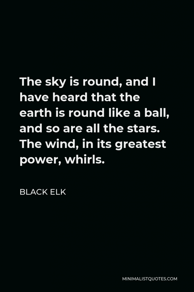 Black Elk Quote - The sky is round, and I have heard that the earth is round like a ball, and so are all the stars. The wind, in its greatest power, whirls.