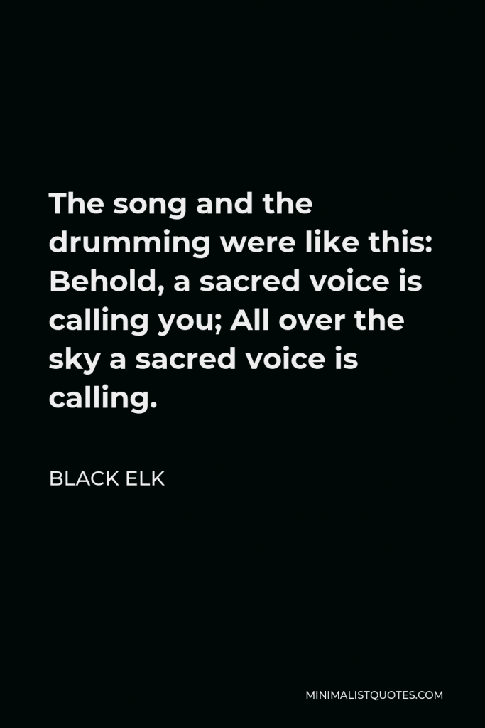 Black Elk Quote - The song and the drumming were like this: Behold, a sacred voice is calling you; All over the sky a sacred voice is calling.