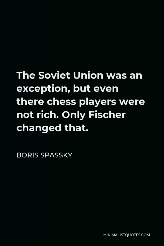 Boris Spassky Quote - The Soviet Union was an exception, but even there chess players were not rich. Only Fischer changed that.