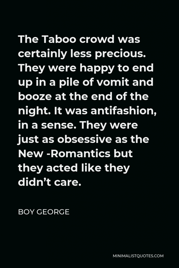 Boy George Quote - The Taboo crowd was certainly less precious. They were happy to end up in a pile of vomit and booze at the end of the night. It was antifashion, in a sense. They were just as obsessive as the New -Romantics but they acted like they didn’t care.