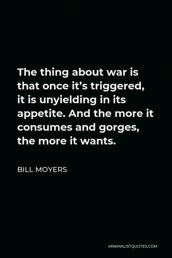 Bill Moyers Quote - The thing about war is that once it’s triggered, it is unyielding in its appetite. And the more it consumes and gorges, the more it wants.