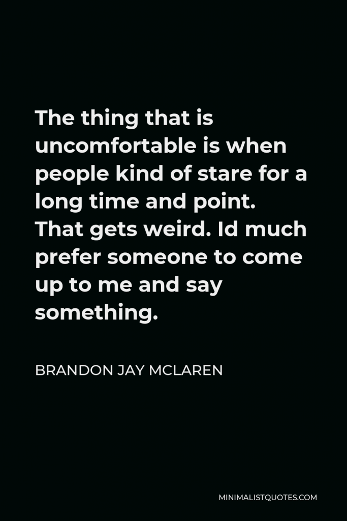 Brandon Jay McLaren Quote - The thing that is uncomfortable is when people kind of stare for a long time and point. That gets weird. Id much prefer someone to come up to me and say something.