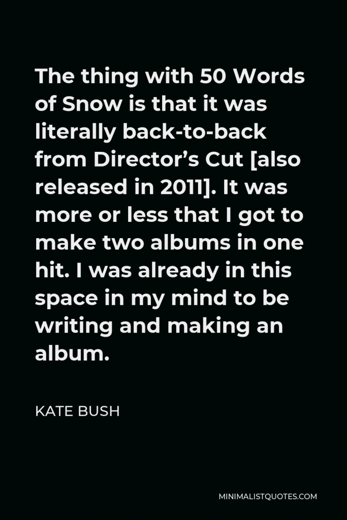 Kate Bush Quote - The thing with 50 Words of Snow is that it was literally back-to-back from Director’s Cut [also released in 2011]. It was more or less that I got to make two albums in one hit. I was already in this space in my mind to be writing and making an album.