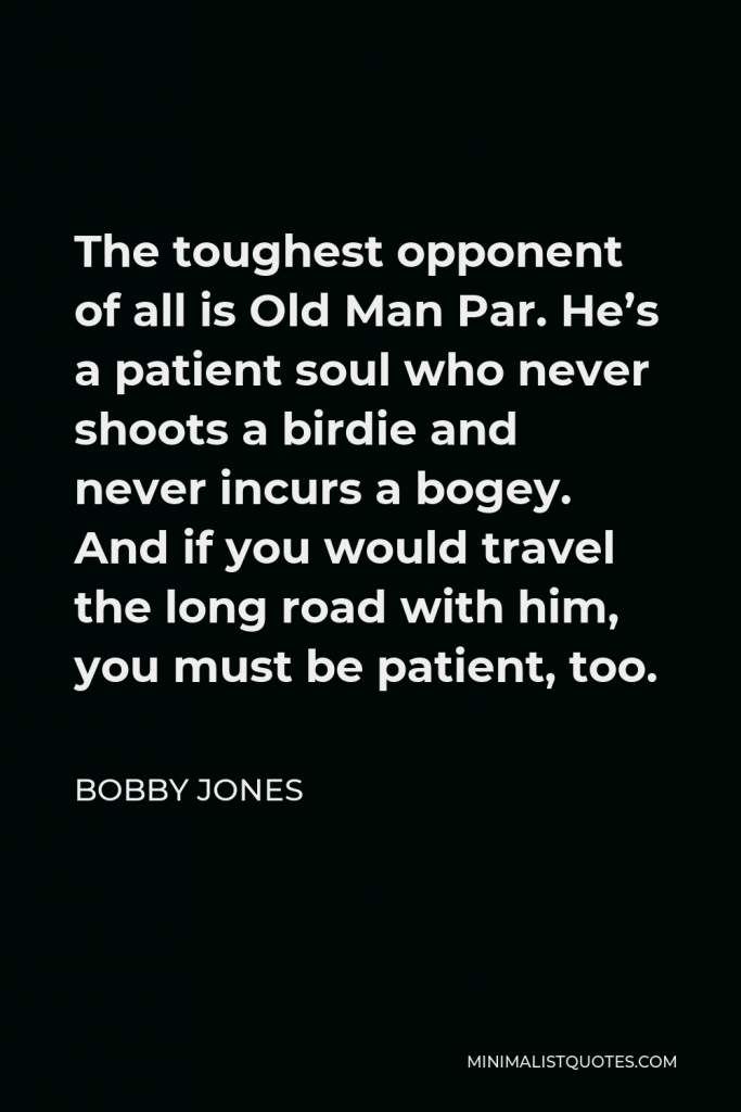 Bobby Jones Quote - The toughest opponent of all is Old Man Par. He’s a patient soul who never shoots a birdie and never incurs a bogey. And if you would travel the long road with him, you must be patient, too.