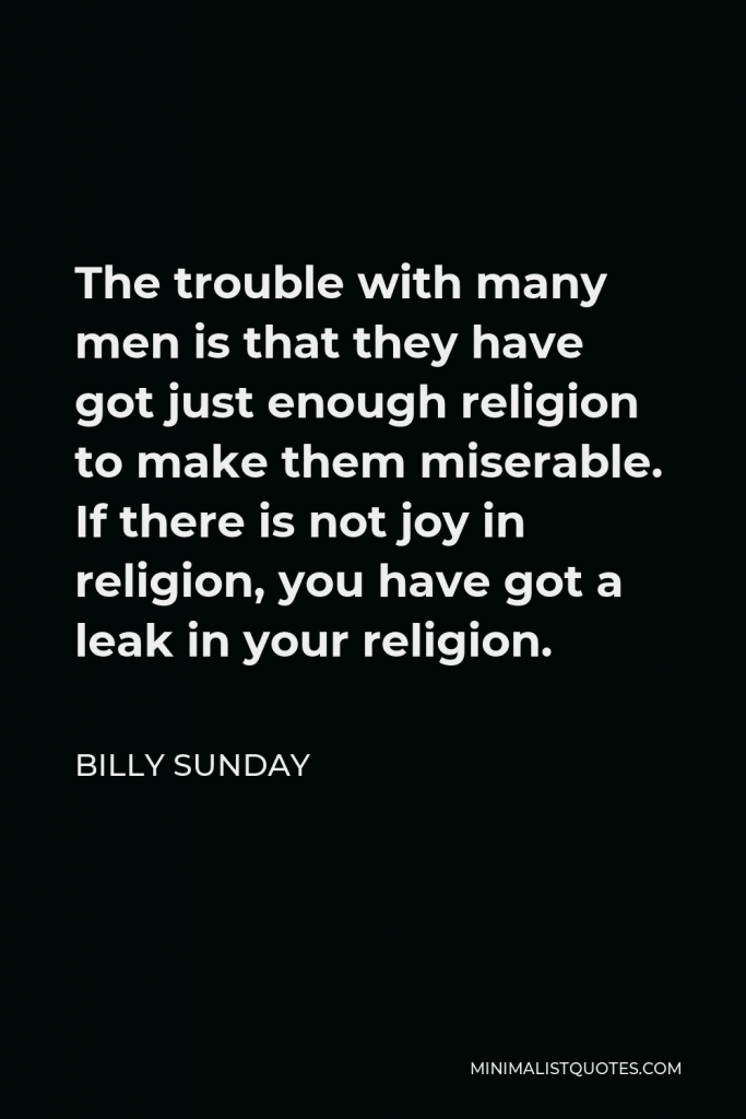 Billy Sunday Quote - The trouble with many men is that they have got just enough religion to make them miserable. If there is not joy in religion, you have got a leak in your religion.